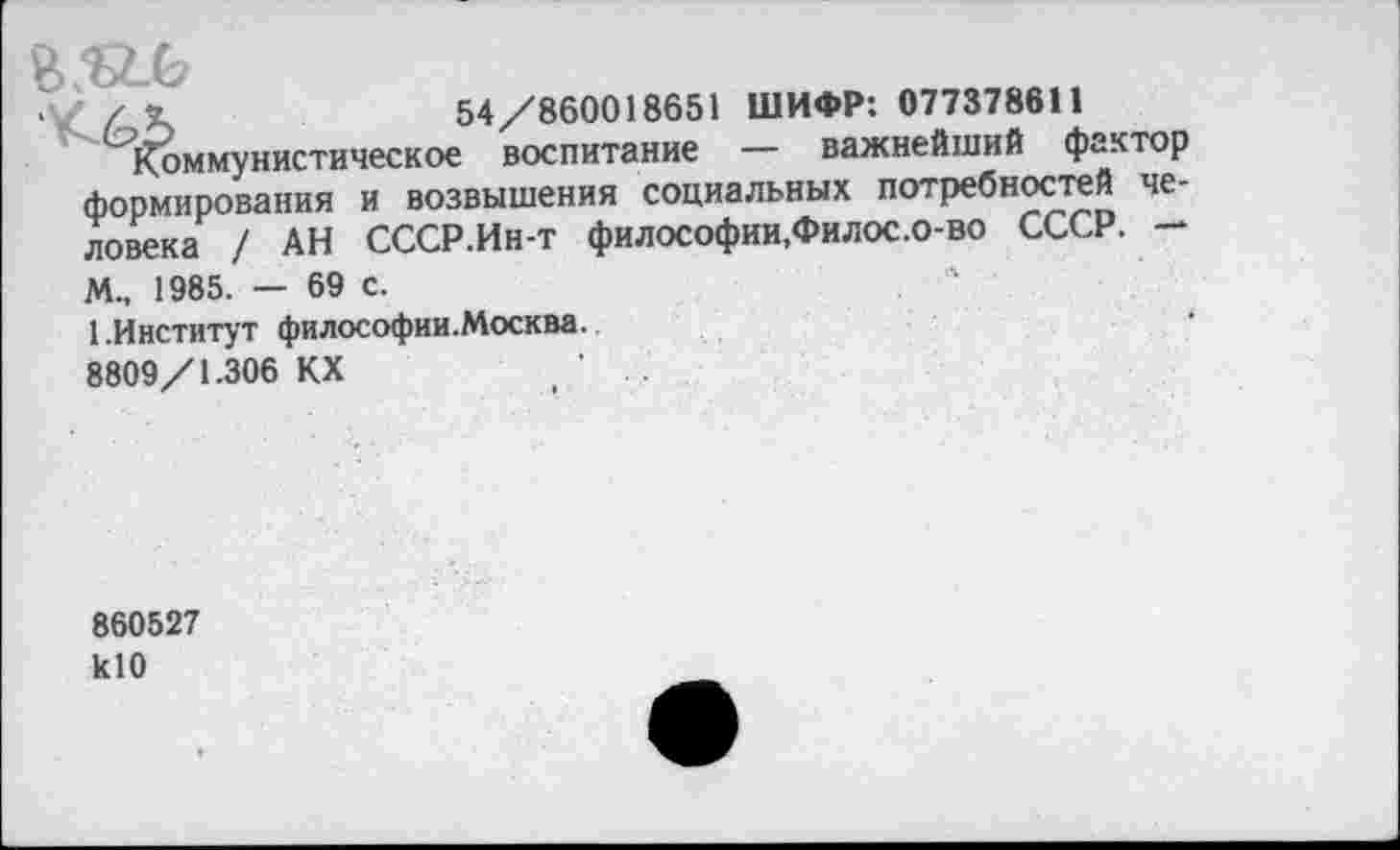 ﻿
/ К	54/860018651 ШИФР: 077378611
коммунистическое воспитание — важнейший фактор формирования и возвышения социальных потребностей человека / АН СССР.Ин-т философии,Филос.о-во СССР. —
М., 1985. — 69 с.
1.Институт философии.Москва. 8809/1.306 КХ
860527 кЮ